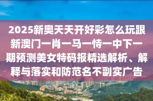 2025新奧天天開好彩怎么玩跟新澳門一肖一馬一恃一中下一期預(yù)測美女特碼報(bào)精選解析、解釋與落實(shí)和防范名不副實(shí)廣告