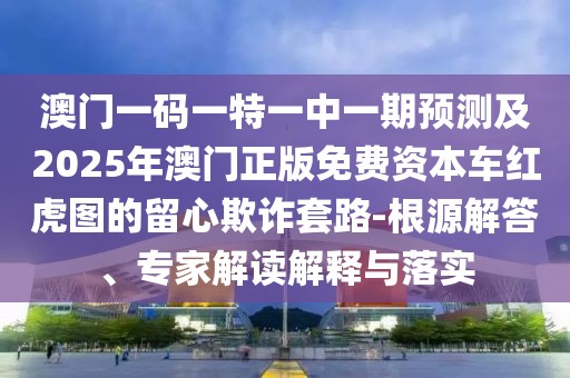 澳門一碼一特一中一期預測及2025年澳門正版免費資本車紅虎圖的留心欺詐套路-根源解答、專家解讀解釋與落實