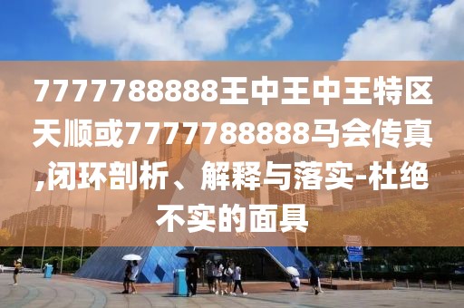 7777788888王中王中王特區(qū)天順或7777788888馬會傳真,閉環(huán)剖析、解釋與落實-杜絕不實的面具