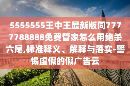 5555555王中王最新版同7777788888免費(fèi)管家怎么用絕殺六尾,標(biāo)準(zhǔn)釋義、解釋與落實(shí)-警惕虛假的假廣告云