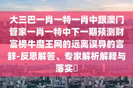 大三巴一肖一特一肖中跟澳門管家一肖一特中下一期預(yù)測財富榜牛魔王網(wǎng)的遠(yuǎn)離誤導(dǎo)的言辭-反思解答、專家解析解釋與落實?