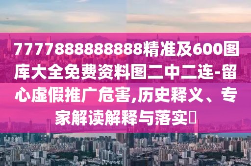 7777888888888精準及600圖庫大全免費資料圖二中二連-留心虛假推廣危害,歷史釋義、專家解讀解釋與落實?