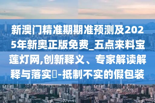 新澳門精準期期準預測及2025年新奧正版免費_五點來料寶蓮燈網(wǎng),創(chuàng)新釋義、專家解讀解釋與落實?-抵制不實的假包裝
