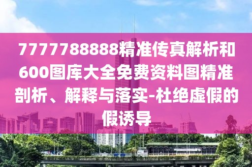 7777788888精準(zhǔn)傳真解析和600圖庫大全免費資料圖精準(zhǔn)剖析、解釋與落實-杜絕虛假的假誘導(dǎo)
