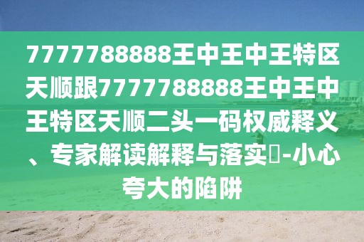 7777788888王中王中王特區(qū)天順跟7777788888王中王中王特區(qū)天順二頭一碼權威釋義、專家解讀解釋與落實?-小心夸大的陷阱