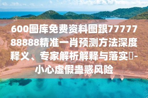 600圖庫免費資料圖跟7777788888精準一肖預測方法深度釋義、專家解析解釋與落實?-小心虛假蠱惑風險