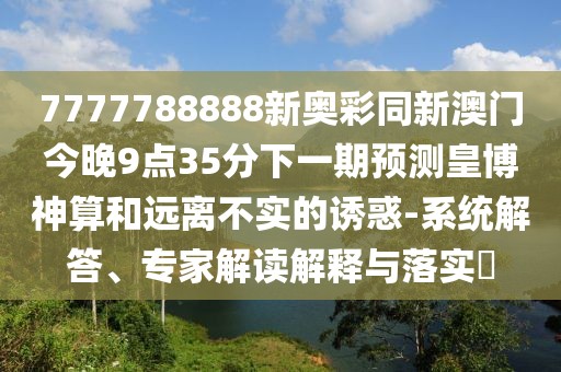 7777788888新奧彩同新澳門今晚9點35分下一期預(yù)測皇博神算和遠離不實的誘惑-系統(tǒng)解答、專家解讀解釋與落實?