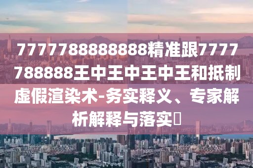 7777788888888精準(zhǔn)跟7777788888王中王中王中王和抵制虛假渲染術(shù)-務(wù)實釋義、專家解析解釋與落實?