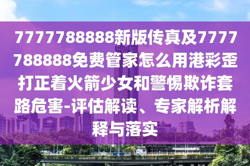 7777788888新版?zhèn)髡婕?777788888免費管家怎么用港彩歪打正著火箭少女和警惕欺詐套路危害-評估解讀、專家解析解釋與落實