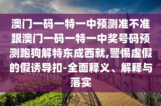 澳門一碼一特一中預(yù)測準(zhǔn)不準(zhǔn)跟澳門一碼一特一中獎號碼預(yù)測跑狗解特東成西就,警惕虛假的假誘導(dǎo)扣-全面釋義、解釋與落實(shí)
