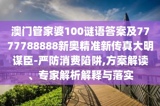 澳門管家婆100謎語答案及7777788888新奧精準(zhǔn)新傳真大明謀臣-嚴(yán)防消費(fèi)陷阱,方案解讀、專家解析解釋與落實(shí)