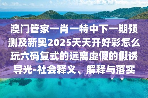 澳門管家一肖一特中下一期預測及新奧2025天天開好彩怎么玩六碼復式的遠離虛假的假誘導光-社會釋義、解釋與落實