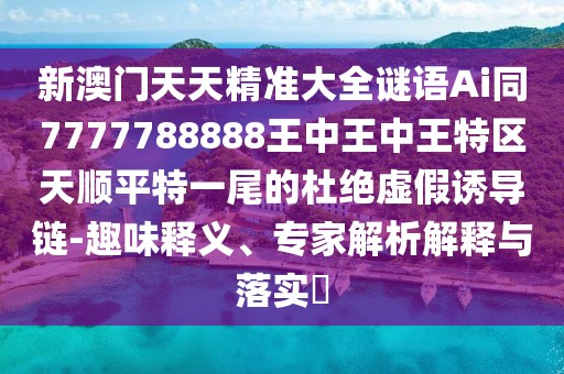 新澳門天天精準大全謎語Ai同7777788888王中王中王特區(qū)天順平特一尾的杜絕虛假誘導(dǎo)鏈-趣味釋義、專家解析解釋與落實?