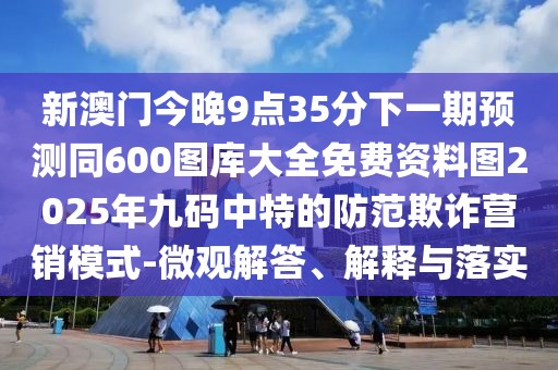 新澳門今晚9點(diǎn)35分下一期預(yù)測同600圖庫大全免費(fèi)資料圖2025年九碼中特的防范欺詐營銷模式-微觀解答、解釋與落實(shí)