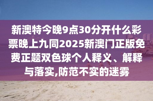 新澳特今晚9點(diǎn)30分開什么彩票晚上九同2025新澳門正版免費(fèi)正題雙色球個(gè)人釋義、解釋與落實(shí),防范不實(shí)的迷霧