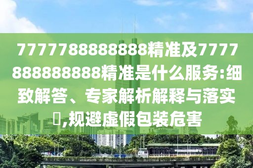 7777788888888精準及7777888888888精準是什么服務(wù):細致解答、專家解析解釋與落實?,規(guī)避虛假包裝危害