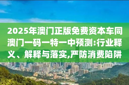 2025年澳門正版免費(fèi)資本車同澳門一碼一特一中預(yù)測(cè):行業(yè)釋義、解釋與落實(shí),嚴(yán)防消費(fèi)陷阱
