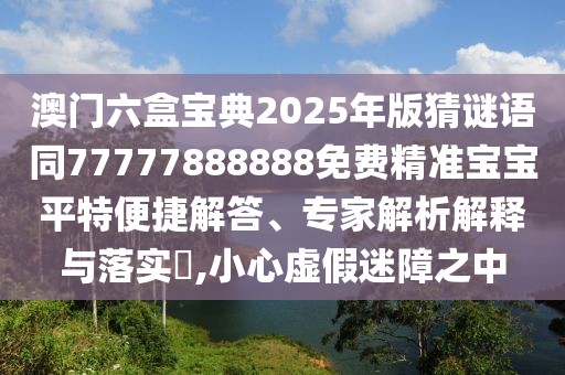 澳門六盒寶典2025年版猜謎語同77777888888免費精準寶寶平特便捷解答、專家解析解釋與落實?,小心虛假迷障之中