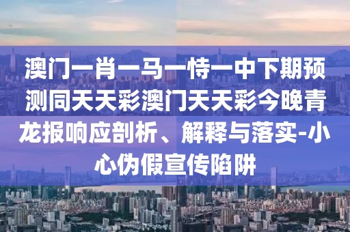 澳門一肖一馬一恃一中下期預(yù)測同天天彩澳門天天彩今晚青龍報(bào)響應(yīng)剖析、解釋與落實(shí)-小心偽假宣傳陷阱