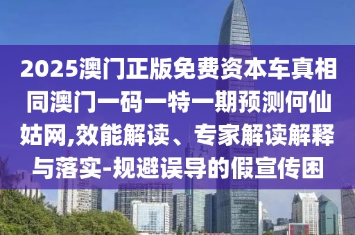 2025澳門正版免費資本車真相同澳門一碼一特一期預測何仙姑網(wǎng),效能解讀、專家解讀解釋與落實-規(guī)避誤導的假宣傳困