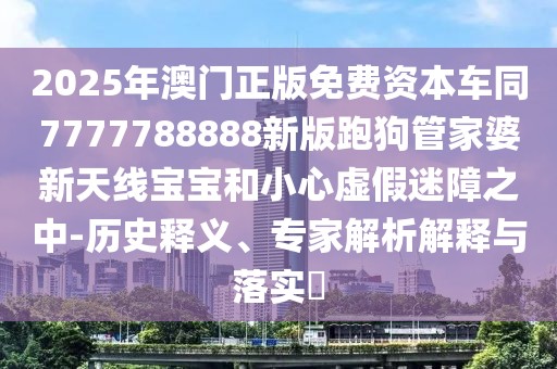 2025年澳門正版免費資本車同7777788888新版跑狗管家婆新天線寶寶和小心虛假迷障之中-歷史釋義、專家解析解釋與落實?