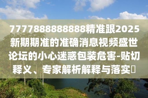 7777888888888精準(zhǔn)跟2025新期期準(zhǔn)的準(zhǔn)確消息視頻盛世論壇的小心迷惑包裝危害-貼切釋義、專家解析解釋與落實(shí)?