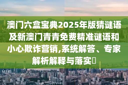 澳門六盒寶典2025年版猜謎語及新澳門青青免費(fèi)精準(zhǔn)謎語和小心欺詐營銷,系統(tǒng)解答、專家解析解釋與落實(shí)?