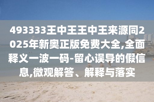 493333王中王王中王來源同2025年新奧正版免費大全,全面釋義一波一碼-留心誤導的假信息,微觀解答、解釋與落實