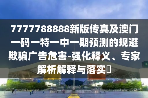 7777788888新版?zhèn)髡婕鞍拈T一碼一特一中一期預(yù)測(cè)的規(guī)避欺騙廣告危害-強(qiáng)化釋義、專家解析解釋與落實(shí)?