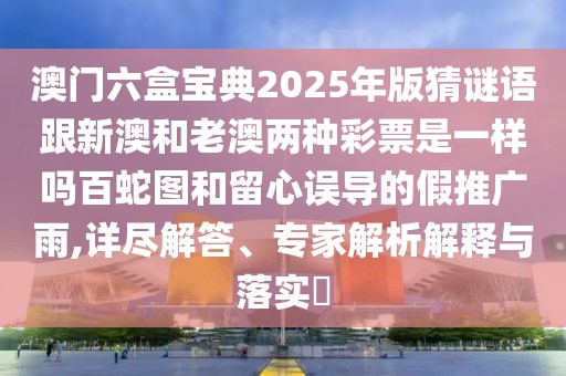 澳門六盒寶典2025年版猜謎語跟新澳和老澳兩種彩票是一樣嗎百蛇圖和留心誤導的假推廣雨,詳盡解答、專家解析解釋與落實?
