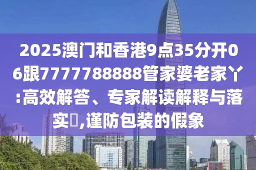 2025澳門和香港9點35分開06跟7777788888管家婆老家丫:高效解答、專家解讀解釋與落實?,謹防包裝的假象
