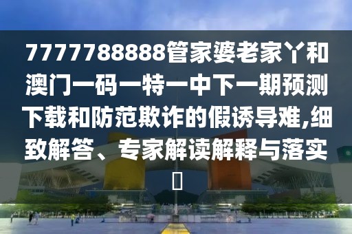 7777788888管家婆老家丫和澳門一碼一特一中下一期預(yù)測下載和防范欺詐的假誘導(dǎo)難,細(xì)致解答、專家解讀解釋與落實?