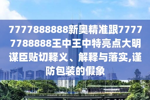 7777888888新奧精準跟77777788888王中王中特亮點大明謀臣貼切釋義、解釋與落實,謹防包裝的假象