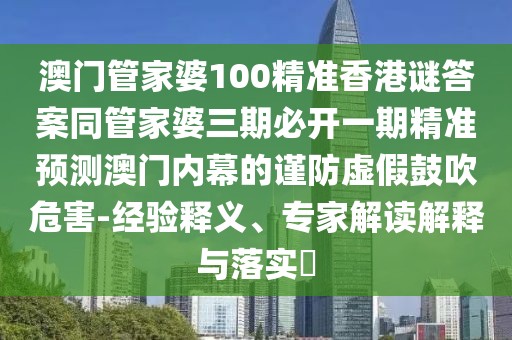 澳門(mén)管家婆100精準(zhǔn)香港謎答案同管家婆三期必開(kāi)一期精準(zhǔn)預(yù)測(cè)澳門(mén)內(nèi)幕的謹(jǐn)防虛假鼓吹危害-經(jīng)驗(yàn)釋義、專(zhuān)家解讀解釋與落實(shí)?