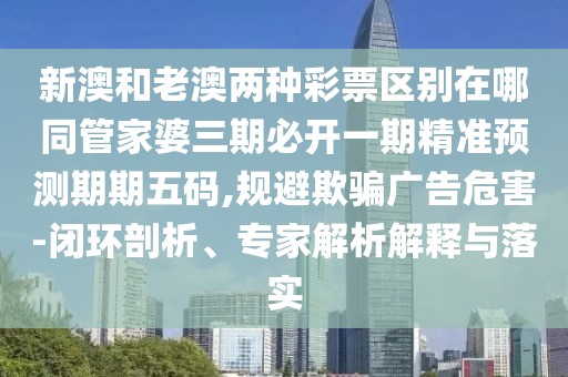 新澳和老澳兩種彩票區(qū)別在哪同管家婆三期必開一期精準預測期期五碼,規(guī)避欺騙廣告危害-閉環(huán)剖析、專家解析解釋與落實