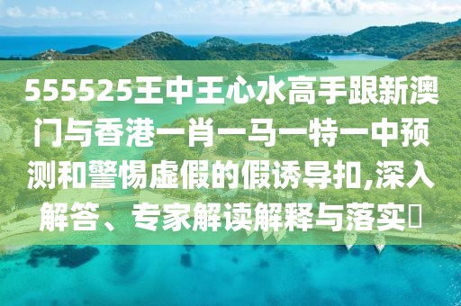 555525王中王心水高手跟新澳門與香港一肖一馬一特一中預(yù)測(cè)和警惕虛假的假誘導(dǎo)扣,深入解答、專家解讀解釋與落實(shí)?