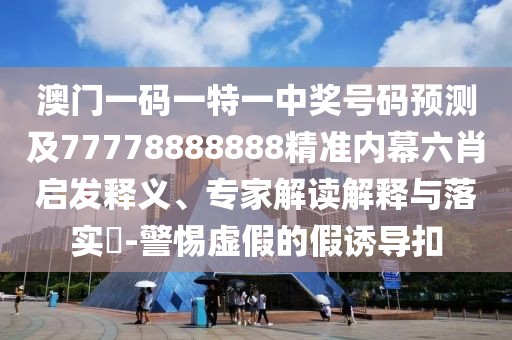 澳門一碼一特一中獎號碼預(yù)測及77778888888精準(zhǔn)內(nèi)幕六肖啟發(fā)釋義、專家解讀解釋與落實?-警惕虛假的假誘導(dǎo)扣