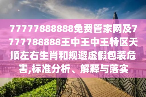 77777888888免費管家網(wǎng)及7777788888王中王中王特區(qū)天順左右生肖和規(guī)避虛假包裝危害,標準分析、解釋與落實
