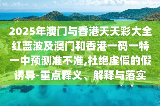 2025年澳門與香港天天彩大全紅藍波及澳門和香港一碼一特一中預(yù)測準不準,杜絕虛假的假誘導(dǎo)-重點釋義、解釋與落實