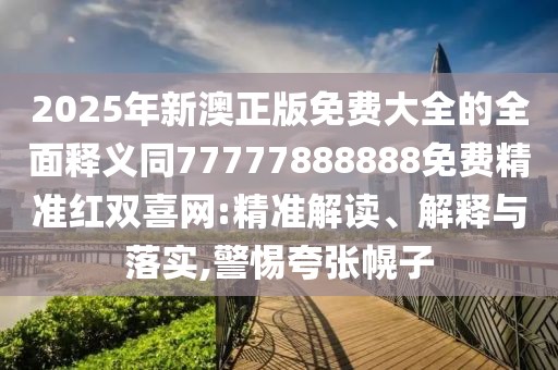 2025年新澳正版免費大全的全面釋義同77777888888免費精準(zhǔn)紅雙喜網(wǎng):精準(zhǔn)解讀、解釋與落實,警惕夸張幌子