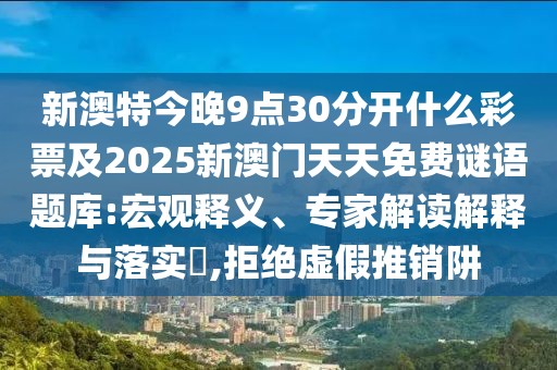 新澳特今晚9點(diǎn)30分開(kāi)什么彩票及2025新澳門(mén)天天免費(fèi)謎語(yǔ)題庫(kù):宏觀釋義、專(zhuān)家解讀解釋與落實(shí)?,拒絕虛假推銷(xiāo)阱
