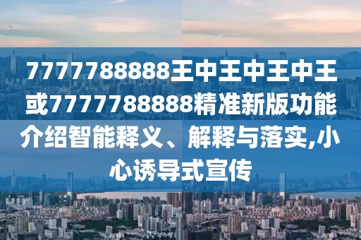 7777788888王中王中王中王或7777788888精準新版功能介紹智能釋義、解釋與落實,小心誘導式宣傳