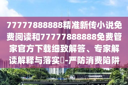 77777888888精準(zhǔn)新傳小說免費(fèi)閱讀和77777888888免費(fèi)管家官方下載細(xì)致解答、專家解讀解釋與落實(shí)?-嚴(yán)防消費(fèi)陷阱