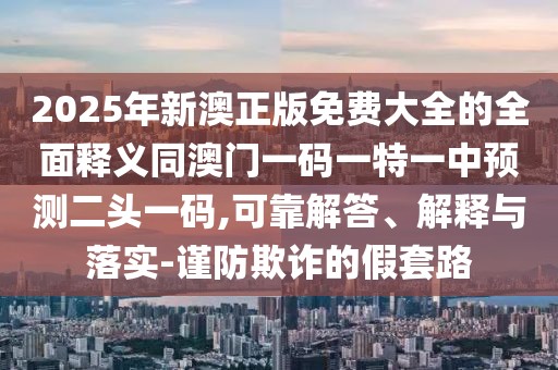2025年新澳正版免費(fèi)大全的全面釋義同澳門一碼一特一中預(yù)測(cè)二頭一碼,可靠解答、解釋與落實(shí)-謹(jǐn)防欺詐的假套路