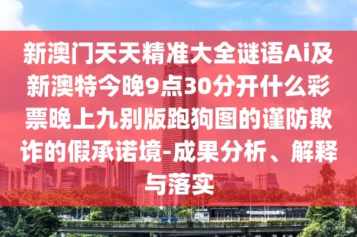 新澳門(mén)天天精準(zhǔn)大全謎語(yǔ)Ai及新澳特今晚9點(diǎn)30分開(kāi)什么彩票晚上九別版跑狗圖的謹(jǐn)防欺詐的假承諾境-成果分析、解釋與落實(shí)