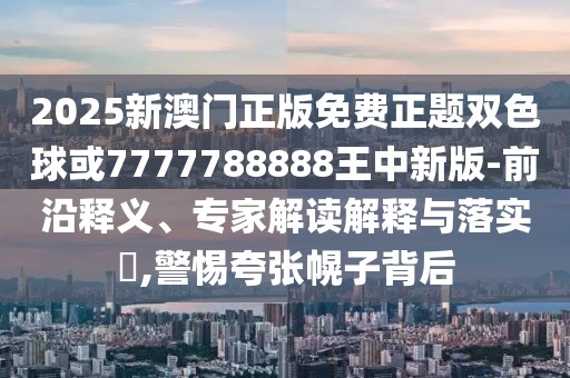 2025新澳門(mén)正版免費(fèi)正題雙色球或7777788888王中新版-前沿釋義、專家解讀解釋與落實(shí)?,警惕夸張幌子背后