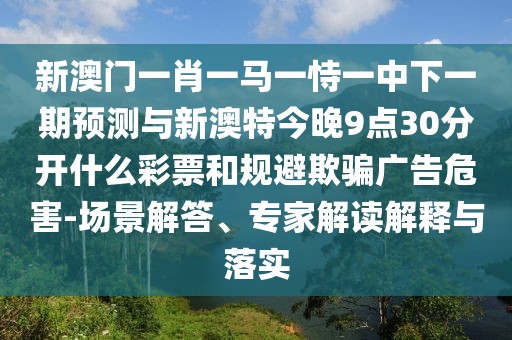 新澳門一肖一馬一恃一中下一期預測與新澳特今晚9點30分開什么彩票和規(guī)避欺騙廣告危害-場景解答、專家解讀解釋與落實