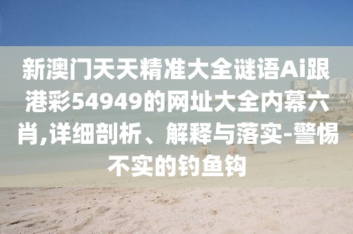 新澳門天天精準(zhǔn)大全謎語Ai跟港彩54949的網(wǎng)址大全內(nèi)幕六肖,詳細(xì)剖析、解釋與落實-警惕不實的釣魚鉤