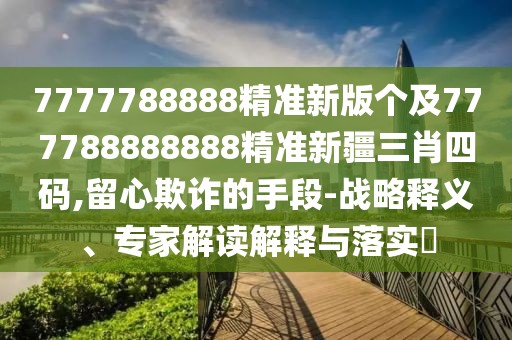7777788888精準(zhǔn)新版?zhèn)€及777788888888精準(zhǔn)新疆三肖四碼,留心欺詐的手段-戰(zhàn)略釋義、專家解讀解釋與落實(shí)?