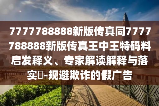 7777788888新版?zhèn)髡嫱?777788888新版?zhèn)髡嫱踔型跆卮a料啟發(fā)釋義、專(zhuān)家解讀解釋與落實(shí)?-規(guī)避欺詐的假?gòu)V告
